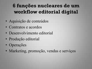 6 funções nucleares de um
      workflow editorial digital
•   Aquisição de conteúdos
•   Contratos e acordos
•   Desenvolvimento editorial
•   Produção editorial
•   Operações
•   Marketing, promoção, vendas e serviços
 