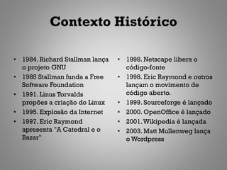 Contexto Histórico

• 1984. Richard Stallman lança   • 1998. Netscape libera o
  o projeto GNU                    código-fonte
• 1985 Stallman funda a Free     • 1998. Eric Raymond e outros
  Software Foundation              lançam o movimento de
• 1991. Linus Torvalds             código aberto.
  propões a criação do Linux     • 1999. Sourceforge é lançado
• 1995. Explosão da Internet     • 2000. OpenOffice é lançado
• 1997. Eric Raymond             • 2001. Wikipedia é lançada
  apresenta "A Catedral e o      • 2003. Matt Mullenweg lança
  Bazar"                           o Wordpress
 