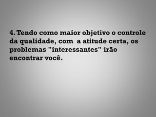 4. Tendo como maior objetivo o controle
da qualidade, com a atitude certa, os
problemas "interessantes" irão
encontrar você.
 