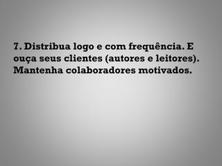 7. Distribua logo e com frequência. E
ouça seus clientes (autores e leitores).
Mantenha colaboradores motivados.
 