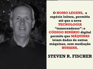 O HOMO LEGENS, a
espécie leitora, permitiu
       até que a nova
      TECNOLOGIA
    “transcendesse”: o
CÓDIGO BINÁRIO digital
 permite que MÁQUINAS
  leiam dados de outras
máquinas, sem mediação
         HUMANA.

STEVEN R. FISCHER
 