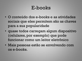 E-books
• O conteúdo dos e-books e as atividades
  sociais que eles permitem são as chaves
  para a sua popularidade
• quase todos carregam algum dispositivo
  (celulares, por exemplo) que pode
  funcionar como um leitor eletrônico
• Mais pessoas estão se envolvendo com
  os e-books.
 