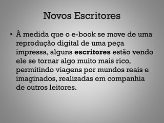 Novos Escritores
• À medida que o e-book se move de uma
  reprodução digital de uma peça
  impressa, alguns escritores estão vendo
  ele se tornar algo muito mais rico,
  permitindo viagens por mundos reais e
  imaginados, realizadas em companhia
  de outros leitores.
 