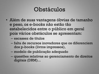 Obstáculos
• Além de suas vantagens óbvias de tamanho
  e peso, os e-books não estão tão
  estabelecidos entre o público em geral
  pois vários obstáculos se apresentam:
  – escassez de títulos
  – falta de recursos inovadores que os diferenciem
    dos p-books (livros impressos),
  – modelo de publicação adequado
  – questões relativas ao gerenciamento de direitos
    digitais (DRM)...
 