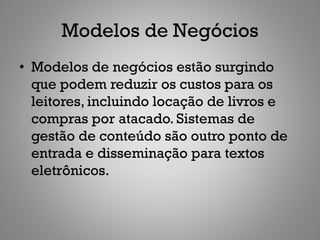 Modelos de Negócios
• Modelos de negócios estão surgindo
  que podem reduzir os custos para os
  leitores, incluindo locação de livros e
  compras por atacado. Sistemas de
  gestão de conteúdo são outro ponto de
  entrada e disseminação para textos
  eletrônicos.
 
