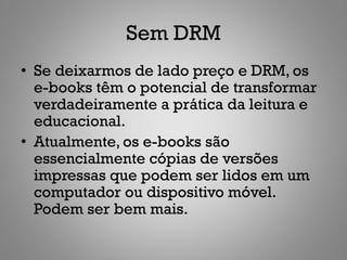 Sem DRM
• Se deixarmos de lado preço e DRM, os
  e-books têm o potencial de transformar
  verdadeiramente a prática da leitura e
  educacional.
• Atualmente, os e-books são
  essencialmente cópias de versões
  impressas que podem ser lidos em um
  computador ou dispositivo móvel.
  Podem ser bem mais.
 