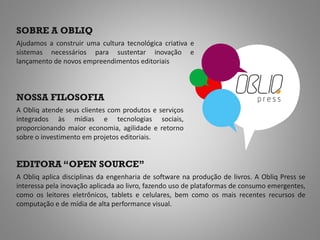 SOBRE A OBLIQ
Ajudamos a construir uma cultura tecnológica criativa e
sistemas necessários para sustentar inovação e
lançamento de novos empreendimentos editoriais



NOSSA FILOSOFIA
A Obliq atende seus clientes com produtos e serviços
integrados às mídias e tecnologias sociais,
proporcionando maior economia, agilidade e retorno
sobre o investimento em projetos editoriais.


EDITORA “OPEN SOURCE”
A Obliq aplica disciplinas da engenharia de software na produção de livros. A Obliq Press se
interessa pela inovação aplicada ao livro, fazendo uso de plataformas de consumo emergentes,
como os leitores eletrônicos, tablets e celulares, bem como os mais recentes recursos de
computação e de mídia de alta performance visual.
 