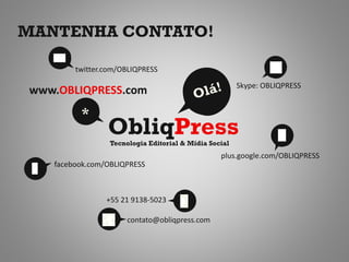 MANTENHA CONTATO!

        twitter.com/OBLIQPRESS
                                                       Skype: OBLIQPRESS
www.OBLIQPRESS.com
         *
                ObliqPress
                 Tecnologia Editorial & Mídia Social
                                                 plus.google.com/OBLIQPRESS
   facebook.com/OBLIQPRESS



                +55 21 9138-5023

                      contato@obliqpress.com
 