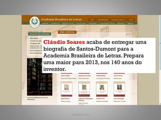 Cláudio Soares acaba de entregar uma
biografia de Santos-Dumont para a
Academia Brasileira de Letras. Prepara
uma maior para 2013, nos 140 anos do
inventor.




          ObliqPress.com                 25
 