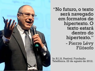 “No futuro, o texto
   será navegado
  em formatos de
     hipertexto. O
       texto estará
         dentro do
      hipertexto.”
      - Pierre Lévy
           Filósofo

In: R.I.A. Festival. Fundação
Telefônica. 22 de agosto de 2012.
 