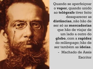 Quando se aperfeiçoar
o vapor, quando unido
ao telégrafo tiver feito
        desaparecer as
distâncias, não hão de
ser só as mercadorias
  que hão de viajar de
     um lado a outro do
 globo, com a rapidez
 do relâmpago; hão de
ser também as ideias.
   - Machado de Assis
               Escritor
 