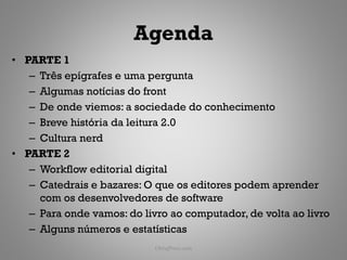 Agenda
• PARTE 1
   – Três epígrafes e uma pergunta
   – Algumas notícias do front
   – De onde viemos: a sociedade do conhecimento
   – Breve história da leitura 2.0
   – Cultura nerd
• PARTE 2
   – Workflow editorial digital
   – Catedrais e bazares: O que os editores podem aprender
     com os desenvolvedores de software
   – Para onde vamos: do livro ao computador, de volta ao livro
   – Alguns números e estatísticas
                            ObliqPress.com                   6
 