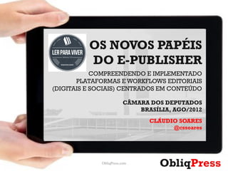 OS NOVOS PAPÉIS
          DO E-PUBLISHER
            COMPREENDENDO E IMPLEMENTADO
       PLATAFORMAS E WORKFLOWS EDITORIAIS
(DIGITAIS E SOCIAIS) CENTRADOS EM CONTEÚDO

                         CÂMARA DOS DEPUTADOS
                             BRASÍLIA, AGO/2012
                                CLÁUDIO SOARES
                                       @cssoares




             ObliqPress.com
                                   ObliqPress      1
 