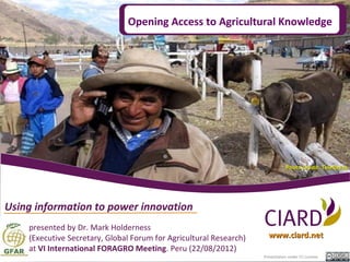 Opening Access to Agricultural Knowledge




                                                                                Photo Credit: Telefónica




Using information to power innovation
    presented by Dr. Mark Holderness
    (Executive Secretary, Global Forum for Agricultural Research)     www.ciard.net
    at VI International FORAGRO Meeting. Peru (22/08/2012)
                                                                    Presentation under CC License.
 