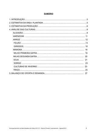 SUMÁRIO

1. INTRODUÇÃO...................................................................................................................5
2. ESTIMATIVA DA ÁREA PLANTADA ................................................................................5
3. ESTIMATIVA DA PRODUÇÃO ..........................................................................................6
4. ANÁLISE DAS CULTURAS...............................................................................................8
      ALGODÃO......................................................................................................................8
      AMENDOIM …............................................................................................................ 11
      ARROZ …................................................................................................................... 12
       FEIJÃO ........................................................................................…...........................13
       GIRASSOL …............................................................................................................ 18
      MAMONA ….............................................................................................................. 18
       MILHO PRIMEIRA SAFRA....................................................................................... 19
      MILHO SEGUNDA SAFRA...................................................................................... 20
       SOJA ….................................................................................................................. 21
       SORGO …............................................................................................................... 23
       CULTURAS DE INVERNO ….................................................................................. 23
      TRIGO........................................................................................................................ 25
5. BALANÇO DE OFERTA E DEMANDA......................................................................... 27




Acompanhamento da Safra Brasileira de Grãos 2011/12 – Décimo Primeiro Levantamento – Agosto/2012                                   4
 