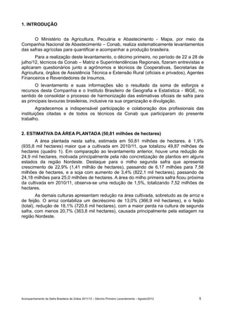 1. INTRODUÇÃO


      O Ministério da Agricultura, Pecuária e Abastecimento - Mapa, por meio da
Companhia Nacional de Abastecimento – Conab, realiza sistematicamente levantamentos
das safras agrícolas para quantificar e acompanhar a produção brasileira.
       Para a realização deste levantamento, o décimo primeiro, no período de 22 a 28 de
julho/12, técnicos da Conab – Matriz e Superintendências Regionais, fizeram entrevistas e
aplicaram questionários junto a agrônomos e técnicos de Cooperativas, Secretarias de
Agricultura, órgãos de Assistência Técnica e Extensão Rural (oficiais e privados), Agentes
Financeiros e Revendedores de Insumos.
       O levantamento e suas informações são o resultado da soma de esforços e
recursos desta Companhia e o Instituto Brasileiro de Geografia e Estatística - IBGE, no
sentido de consolidar o processo de harmonização das estimativas oficiais de safra para
as principais lavouras brasileiras, inclusive na sua organização e divulgação.
        Agradecemos a indispensável participação e colaboração dos profissionais das
instituições citadas e de todos os técnicos da Conab que participaram do presente
trabalho.


2. ESTIMATIVA DA ÁREA PLANTADA (50,81 milhões de hectares)
       A área plantada nesta safra, estimada em 50,81 milhões de hectares, é 1,9%
(935,8 mil hectares) maior que a cultivada em 2010/11, que totalizou 49,87 milhões de
hectares (quadro 1). Em comparação ao levantamento anterior, houve uma redução de
24,9 mil hectares, motivada principalmente pela não concretização de plantios em alguns
estados da região Nordeste. Destaque para o milho segunda safra que apresenta
crescimento de 22,9% (1,41 milhão de hectares), passando de 6,17 milhões para 7,58
milhões de hectares, e a soja com aumento de 3,4% (822,1 mil hectares), passando de
24,18 milhões para 25,0 milhões de hectares. A área do milho primeira safra ficou próxima
da cultivada em 2010/11, observa-se uma redução de 1,5%, totalizando 7,52 milhões de
hectares.
        As demais culturas apresentam redução na área cultivada, sobretudo as de arroz e
de feijão. O arroz contabiliza um decréscimo de 13,0% (366,9 mil hectares), e o feijão
(total), redução de 18,1% (720,6 mil hectares), com a maior perda na cultura de segunda
safra, com menos 20,7% (363,8 mil hectares), causada principalmente pela estiagem na
região Nordeste.




Acompanhamento da Safra Brasileira de Grãos 2011/12 – Décimo Primeiro Levantamento – Agosto/2012   5
 