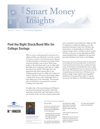 Smart Money
                             Insights
August 2012   Vol. No. 1   Investment Updates




                                                                                                      more conservative as your child nears college age. But
Find the Right Stock/Bond Mix for                                                                     it's important to conduct due diligence on an age-
                                                                                                      based plan beforehand. And if your 529 plan's age-
College Savings                                                                                       based options are dramatically out of whack with
                                                                                                      industry averages, that's a red flag to look for another
                                                                                                      529 plan, create your own age-appropriate portfolio
                             When it comes to selecting specific investments for a                    using individual funds, or supplement the age-based
                             college portfolio, asset allocation is every bit as crucial,             plan with individual stock, bond, or cash holdings.
                             if not more so, than it is for retirement savers. Retirees
                             can delay retirement or work part-time longer if their                   Government bonds and Treasury bills are guaranteed
                             retirement portfolios come up short. Most young                          by the full faith and credit of the U.S. government as
                             people, on the other hand, want to go to college right                   to the timely payment of principal and interest, while
                             after high school, making the target date for a college                  stocks are not guaranteed and have been more volatile
                             fund much more specific. (The target date is the                         than bonds. Diversification does not eliminate the risk
                             approximate date when investors plan to start                            of experiencing investment losses. 529 plans are tax-
                             withdrawing their money for college.) As it takes most                   deferred college savings vehicles. Any unqualified
                             students only four to five years to get through college,                 distribution of earnings will be subject to ordinary
                             a college fund's drop in value during high school or                     income tax and subject to a 10% federal penalty tax.
                             early college years can be catastrophic. The principal
                             value of such funds is not guaranteed at any time,
                             including at the target date.


                             A healthy share of the assets flowing into 529 plans is
                             now directed toward age-based options. Much like
                             target-date mutual funds, age-based options contain a
                             mix of stocks, bonds, and cash, and grow progressively



                                                                 Personal Note from Steve Stanganelli
                                                                 My Core Values                       and value having a reliable        Let’s make a plan together to
                                                                                                      second opinion or need help        improve your bottom line.
                                                                 I strive to run my practice and my   getting on track, then I look
                                                                 life on the core principles best     forward to being a part of your
                                                                 summed up in Don Miguel Ruiz's       team.
                                                                 The Four Agreements:
                                                                                                      I want to help you make sense of
                                                                   Be Impeccable with Your Word       your money.
                                                                   Don't Take Anything Personally
                             Steve Stanganelli, MSF, CFP®          Don't Make Assumptions             Please call me and we can set up
                             Fee Only Planner & Tax Coach
                                                                   Always Do Your Best                a time for a no pressure chat to
                             steve@clearviewwealthadvisors.com                                        explore the ways that we may be
                             978-388-0020                        If you are like me and appreciate    able to work together.
                             www.ClearViewWealthAdvisors.com     this approach to life and business
 