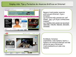 Display Ads: Tipo y Formatos de Anuncios Gráficos en Internet



                                     Banners tradicionales: anuncios
                                     gráficos para Internet, fijos o
                                     animados.
                                     Los formatos más comunes son .swf
                                     (flash), .jpg y .gif (fijos o animaciones
                                     simples).
                                     Los tamaños más usados son (pixeles):
                                     300x250, 728x90, 468x60, 160x600,
                                     120x600.




                                     RichMedia: formatos
                                     expandibles, video banners, layers, o
                                     banners con interactividad que van más
                                     allá de los usos y límites que
                                     tradicionalmente se le dan a los
                                     banners.
 