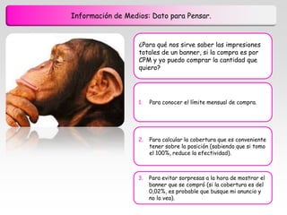 Información de Medios: Dato para Pensar.


                   ¿Para qué nos sirve saber las impresiones
                   totales de un banner, si la compra es por
                   CPM y yo puedo comprar la cantidad que
                   quiero?




                   1.   Para conocer el límite mensual de compra.




                   2.   Para calcular la cobertura que es conveniente
                        tener sobre la posición (sabiendo que si tomo
                        el 100%, reduce la efectividad).



                   3.   Para evitar sorpresas a la hora de mostrar el
                        banner que se compró (si la cobertura es del
                        0,02%, es probable que busque mi anuncio y
                        no lo vea).
 