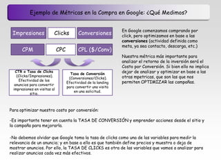 Ejemplo de Métricas en la Compra en Google: ¿Qué Medimos?


                                                               En Google comenzamos comprando por
 Impresiones             Clicks           Conversiones         click, pero optimizamos en base a las
                                                               conversiones (actividad definida como
                                                               meta, ya sea contacto, descarga, etc.)
      CPM                    CPC         CPL ($/Conv)
                                                               Nuestra métrica más importante para
                                                               analizar el retorno de la inversión será el
                                                               Costo por Conversión. Si bien ello no implica
  CTR o Tasa de Clicks
                                     Tasa de Conversión
                                                               dejar de analizar y optimizar en base a las
   (Clicks/Impresiones).                                       otras mpetricas, que son las que nos
                                    (Conversiones/Clicks).
    Efectividad de los                                         permiten OPTIMIZAR las campañas.
                                   Efectividad de la landing
  anuncios para convertir
                                   para convertir una visita
 impresiones en visitas al
                                       en una solicitud.
           sitio.



Para optimizar nuestro costo por conversión:

-Es importante tener en cuenta la TASA DE CONVERSIÓN y emprender acciones desde el sitio y
la campaña para mejorarla.

-No debemos olvidar que Google toma la tasa de clicks como una de las variables para medir la
relevancia de un anuncio; y en base a ello es que también define precios y muestra o deja de
mostrar anuncios. Por ello, la TASA DE CLICKS es otra de las variables que vamos a analizar para
realizar anuncios cada vez más efectivos.
 