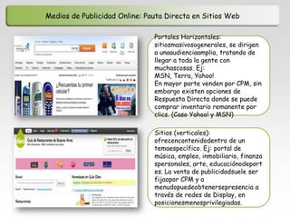 Medios de Publicidad Online: Pauta Directa en Sitios Web

                               Portales Horizontales:
                               sitiosmasivosogenerales, se dirigen
                               a unaaudienciaamplia, tratando de
                               llegar a toda la gente con
                               muchascosas. Ej:
                               MSN, Terra, Yahoo!
                               En mayor parte venden por CPM, sin
                               embargo existen opciones de
                               Respuesta Directa donde se puede
                               comprar inventario remanente por
                               clics. (Caso Yahoo! y MSN)

                               Sitios (verticales):
                               ofrecencontenidodentro de un
                               temaespecífico. Ej: portal de
                               música, empleo, inmobiliario, finanza
                               spersonales, arte, educaciónodeport
                               es. La venta de publicidadsuele ser
                               fijaopor CPM y a
                               menudopuedeobtenersepresencia a
                               través de redes de Display, en
                               posicionesmenosprivilegiadas.
 