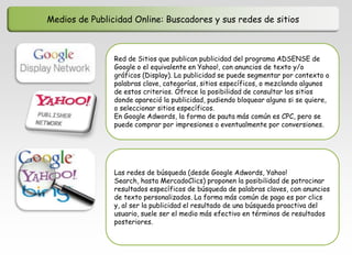 Medios de Publicidad Online: Buscadores y sus redes de sitios



                Red de Sitios que publican publicidad del programa ADSENSE de
                Google o el equivalente en Yahoo!, con anuncios de texto y/o
                gráficos (Display). La publicidad se puede segmentar por contexto o
                palabras clave, categorías, sitios específicos, o mezclando algunos
                de estos criterios. Ofrece la posibilidad de consultar los sitios
                donde apareció la publicidad, pudiendo bloquear alguno si se quiere,
                o seleccionar sitios específicos.
                En Google Adwords, la forma de pauta más común es CPC, pero se
                puede comprar por impresiones o eventualmente por conversiones.




                Las redes de búsqueda (desde Google Adwords, Yahoo!
                Search, hasta MercadoClics) proponen la posibilidad de patrocinar
                resultados específicos de búsqueda de palabras claves, con anuncios
                de texto personalizados. La forma más común de pago es por clics
                y, al ser la publicidad el resultado de una búsqueda proactiva del
                usuario, suele ser el medio más efectivo en términos de resultados
                posteriores.
 