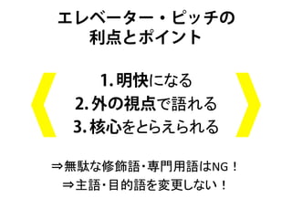 エレベーター・ピッチの
  利点とポイント

      1. 明快になる	
  
  2. 外の視点で語れる 	
  
  3. 核心をとらえられる	
  
        	
  
⇒無駄な修飾語・専門用語はNG！	
  
 ⇒主語・目的語を変更しない！	
  
       	
 