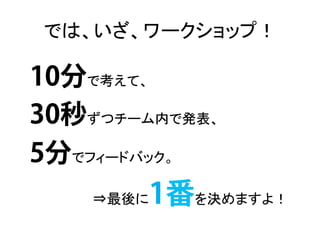 では、いざ、ワークショップ！	

10分で考えて、	
  
30秒ずつチーム内で発表、	
  
5分でフィードバック。	
  
     ⇒最後に   1番を決めますよ！	
  
 