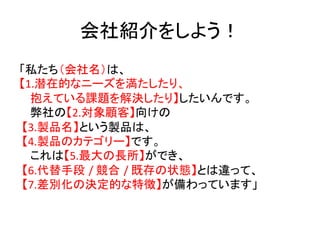 会社紹介をしよう！	
「私たち（会社名）は、	
  
【1.潜在的なニーズを満たしたり、	
  
     抱えている課題を解決したり】したいんです。	
  
     弊社の【2.対象顧客】向けの	
  
	
  【3.製品名】という製品は、	
  
	
  【4.製品のカテゴリー】です。	
  
     これは【5.最大の長所】ができ、	
  
	
  【6.代替手段 /	
  競合 /	
  既存の状態】とは違って、	
  
	
  【7.差別化の決定的な特徴】が備わっています」	
品」をサービスや企業に置き換えて使える！	
  
 