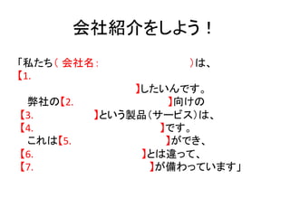会社紹介をしよう！	
「私たち（ 会社名：                                                                                                                                                                                             ）は、	
  
【1.	
  
　　　　　　　                                                                                   　　　　　　　】したいんです。	
  
     弊社の【2.　　　　　　　　　　　　　】向けの	
  
	
  【3.　　　　                                                                      　　】という製品（サービス）は、	
  
	
  【4.　　　　　　　　　　　　　　　 　　】です。	
  
     これは【5.　　　　　　　　　　　　　】ができ、	
  
	
  【6.　　　　　　　　　　　　　　 】とは違って、	
  
	
  【7.	
  	
  	
  	
  	
  	
  	
  	
  	
  	
  	
  	
  	
  	
  	
  	
  	
  	
  	
  	
  	
  	
  	
  	
  	
  	
  	
  	
  	
  	
  	
  	
  	
  	
  	
  	
  	
  	
  	
  	
  	
  	
  	
  	
  	
  	
  	
  】が備わっています」	
品」をサービスや企業に置き換えて使える！	
  
 