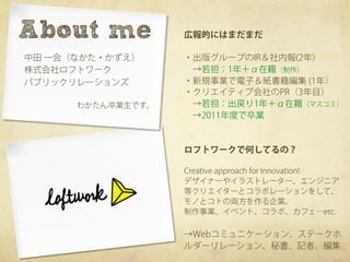 About me	
         広報的にはまだまだ

中田 一会（なかた・かずえ）     ・出版グループのIR＆社内報(2年）
株式会社ロフトワーク          →若担：1年＋α在籍（制作）
パブリックリレーションズ       ・新規事業で電子＆紙書籍編集 (1年）
                   ・クリエイティブ会社のPR（3年目）
      わかたん卒業生です。    →若担：出戻り1年＋α在籍（マスコミ）
                    →2011年度で卒業


                   ロフトワークで何してるの？

                   Creative approach for Innovation!
                   デザイナーやイラストレーター、エンジニア
                   等クリエイターとコラボレーションをして、
                   モノとコトの両方を作る企業。
                   制作事業、イベント、コラボ、カフェ…etc.

                   →Webコミュニケーション、ステークホ
                   ルダーリレーション、秘書、記者、編集
 