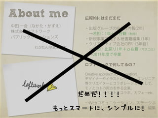 About me	
         広報的にはまだまだ
中田 一会（なかた・かずえ）
                   ・出版グループのIR＆社内報(2年）
株式会社ロフトワーク
                    →若担：1年＋α在籍（制作）
パブリックリレーションズ       ・新規事業で電子＆紙書籍編集 (1年）
                   ・クリエイティブ会社のPR（3年目）
      わかたん卒業生です。
                    →若担：出戻り1年＋α在籍（マスコミ）
                    →2011年度で卒業

                   ロフトワークで何してるの？

                   Creative approach for Innovation!
                   デザイナーやイラストレーター、エンジニア
                   等クリエイターとコラボレーションをして、
                   モノとコトの両方を作る企業。

               だめだ！！！！



                   制作事業、イベント、コラボ、カフェ…etc.

                   →Webコミュニケーション、ステークホ

           もっとスマートに、シンプルに！



                   ルダーリレーション、秘書、記者、編集
 