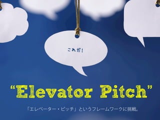 これだ！







“Elevator Pitch”
 「エレベーター・ピッチ」というフレームワークに挑戦。
 