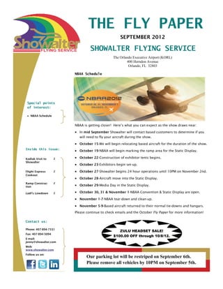THE FLY PAPER
                                                    SEPTEMBER 2012

                                 SHOWALTER FLYING SERVICE
                                               The Orlando Executive Airport (KORL)
                                                       400 Herndon Avenue
                                                        Orlando, FL 32803

                        NBAA Schedule




 Special points
 of interest:

 • NBAA Schedule


                        NBAA is getting closer! Here’s what you can expect as the show draws near:

                        • In mid September Showalter will contact based customers to determine if you
                          will need to fly your aircraft during the show.

                        • October 15-We will begin relocating based aircraft for the duration of the show.
Inside this issue:
                        • October 19-NBAA will begin marking the ramp area for the Static Display.

Kodiak Visit to     2   • October 22-Construction of exhibitor tents begins.
Showalter
                        • October 23-Exhibitors begin set-up.
Flight Express      2   • October 27-Showalter begins 24 hour operations until 10PM on November 2nd.
Cookout
                        • October 28-Aircraft move into the Static Display.
Ramp Construc-      2
tion                    • October 29-Media Day in the Static Display.

Lodi’s Lowdown      2   • October 30, 31 & November 1-NBAA Convention & Static Display are open.
                        • November 1-7-NBAA tear-down and clean-up.
                        • November 5-9-Based aircraft returned to their normal tie-downs and hangars.
                        Please continue to check emails and the October Fly Paper for more information!

Contact us:

Phone: 407-894-7331
                                                   ZULU HEADSET SALE!
Fax: 407-894-5094
                                                $100.00 OFF through 10/8/12.
E-mail:
jenny@showalter.com
Web:
www.showalter.com
Follow us on:
                               Our parking lot will be restriped on September 6th.
                               Please remove all vehicles by 10PM on September 5th.
 