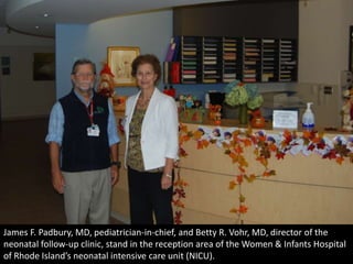 James F. Padbury, MD, pediatrician-in-chief, and Betty R. Vohr, MD, director of the
neonatal follow-up clinic, stand in the reception area of the Women & Infants Hospital
of Rhode Island’s neonatal intensive care unit (NICU).
 