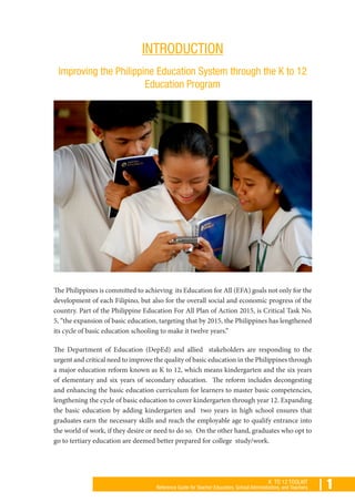 | 1K TO 12 TOOLKIT
Reference Guide for Teacher Educators, School Administrators, and Teachers
INTRODUCTION
Improving the Philippine Education System through the K to 12
Education Program
The Philippines is committed to achieving its Education for All (EFA) goals not only for the
development of each Filipino, but also for the overall social and economic progress of the
country. Part of the Philippine Education For All Plan of Action 2015, is Critical Task No.
5, “the expansion of basic education, targeting that by 2015, the Philippines has lengthened
its cycle of basic education schooling to make it twelve years.”
The Department of Education (DepEd) and allied stakeholders are responding to the
urgent and critical need to improve the quality of basic education in the Philippines through
a major education reform known as K to 12, which means kindergarten and the six years
of elementary and six years of secondary education. The reform includes decongesting
and enhancing the basic education curriculum for learners to master basic competencies,
lengthening the cycle of basic education to cover kindergarten through year 12. Expanding
the basic education by adding kindergarten and two years in high school ensures that
graduates earn the necessary skills and reach the employable age to qualify entrance into
the world of work, if they desire or need to do so. On the other hand, graduates who opt to
go to tertiary education are deemed better prepared for college study/work.
 