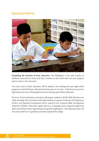 2 | K TO 12 TOOLKIT
Reference Guide for Teacher Educators, School Administrators, and Teachers
Educational Reforms
Expanding the duration of basic education. The Philippines is the only country in
Southeast Asia and one of the only three countries in the world with a ten-year program
prior to entry to the university.
Two more years of basic education will be added to the existing four-year high school
program to extend the basic education from ten years to 12 years. Aside from two years in
high school, one year of kindergarten has now become part of basic education.
The K to 12 basic education curriculum will prepare students with life skills that they earn
while schooling. The curriculum will enable students to acquire Certificates of Competency
(COCs) and National Certifications (NCs) issued by the Technical Skills Development
Authority (TESDA). These NCs signify that K to 12 graduates have acquired middle level
skills and will have better opportunities for gainful employment. The additional years will
also ensure that K to 12 graduates are better prepared for college.
 