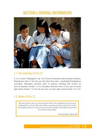 | 7K TO 12 TOOLKIT
Reference Guide for Teacher Educators, School Administrators, and Teachers
SECTION I: GENERAL INFORMATION
1.1. The meaning of K to 12
K to 12 means Kindergarten and the 12 years of elementary and secondary education.
Kindergarten refers to the five-year old cohort that takes a standardized kindergarten
curriculum. Elementary education refers to primary schooling that involves six
years of education (Grades 1 to 6). Secondary education refers to four years of junior
high school (Grades 7 to 10) and two years of senior high school (Grades 11 to 12).
1.2. Vision of K to 12
“We need to add two years to our basic education. Those who can afford pay up to 14 years of
schooling before university. Thus, their children are getting into the best universities and the
best jobs after graduation. I want at least 12 years for our public school children to given them
an even chance of succeeding.”
-President Benigno Aquino III
 