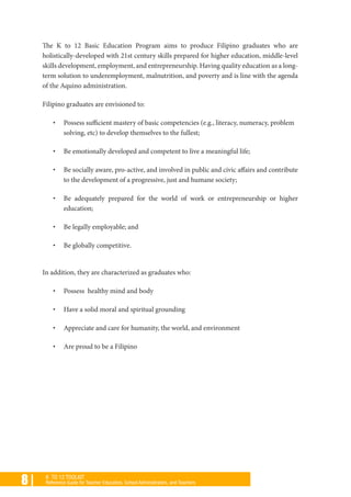 8 | K TO 12 TOOLKIT
Reference Guide for Teacher Educators, School Administrators, and Teachers
The K to 12 Basic Education Program aims to produce Filipino graduates who are
holistically-developed with 21st century skills prepared for higher education, middle-level
skills development, employment, and entrepreneurship. Having quality education as a long-
term solution to underemployment, malnutrition, and poverty and is line with the agenda
of the Aquino administration.
Filipino graduates are envisioned to:
•	 Possess sufficient mastery of basic competencies (e.g., literacy, numeracy, problem
solving, etc) to develop themselves to the fullest;
•	 Be emotionally developed and competent to live a meaningful life;
•	 Be socially aware, pro-active, and involved in public and civic affairs and contribute
to the development of a progressive, just and humane society;
•	 Be adequately prepared for the world of work or entrepreneurship or higher
education;
•	 Be legally employable; and
•	 Be globally competitive.
In addition, they are characterized as graduates who:
•	 Possess healthy mind and body
•	 Have a solid moral and spiritual grounding
•	 Appreciate and care for humanity, the world, and environment
•	 Are proud to be a Filipino
 