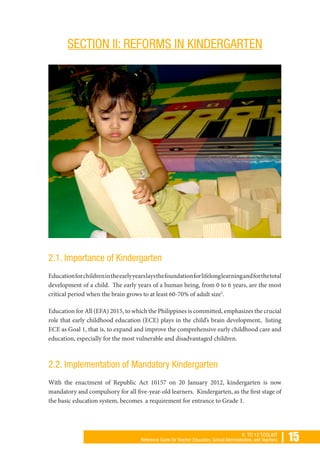| 15K TO 12 TOOLKIT
Reference Guide for Teacher Educators, School Administrators, and Teachers
SECTION II: REFORMS IN KINDERGARTEN
2.1. Importance of Kindergarten
Educationforchildrenintheearlyyearslaysthefoundationforlifelonglearningandforthetotal
development of a child. The early years of a human being, from 0 to 6 years, are the most
critical period when the brain grows to at least 60-70% of adult size5
.
Education for All (EFA) 2015, to which the Philippines is committed, emphasizes the crucial
role that early childhood education (ECE) plays in the child’s brain development, listing
ECE as Goal 1, that is, to expand and improve the comprehensive early childhood care and
education, especially for the most vulnerable and disadvantaged children.
2.2. Implementation of Mandatory Kindergarten
With the enactment of Republic Act 10157 on 20 January 2012, kindergarten is now
mandatory and compulsory for all five-year-old learners. Kindergarten, as the first stage of
the basic education system, becomes a requirement for entrance to Grade 1.
 