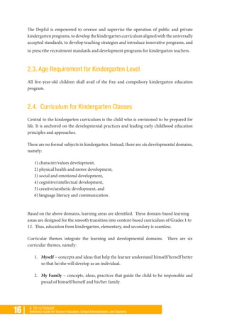 16 | K TO 12 TOOLKIT
Reference Guide for Teacher Educators, School Administrators, and Teachers
The DepEd is empowered to oversee and supervise the operation of public and private
kindergarten programs, to develop the kindergarten curriculum aligned with the universally
accepted standards, to develop teaching strategies and introduce innovative programs, and
to prescribe recruitment standards and development programs for kindergarten teachers.
2.3. Age Requirement for Kindergarten Level
All five-year-old children shall avail of the free and compulsory kindergarten education
program.
2.4. Curriculum for Kindergarten Classes
Central to the kindergarten curriculum is the child who is envisioned to be prepared for
life. It is anchored on the developmental practices and leading early childhood education
principles and approaches.
There are no formal subjects in kindergarten. Instead, there are six developmental domains,
namely:
1) character/values development,
2) physical health and motor development,
3) social and emotional development,
4) cognitive/intellectual development,
5) creative/aesthetic development, and
6) language literacy and communication.
Based on the above domains, learning areas are identified. These domain-based learning
areas are designed for the smooth transition into content-based curriculum of Grades 1 to
12. Thus, education from kindergarten, elementary, and secondary is seamless.
Curricular themes integrate the learning and developmental domains. There are six
curricular themes, namely:
1.	 Myself – concepts and ideas that help the learner understand himself/herself better
so that he/she will develop as an individual.
2.	 My Family – concepts, ideas, practices that guide the child to be responsible and
proud of himself/herself and his/her family.
 