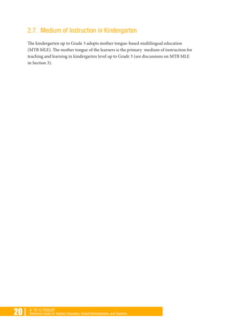 20 | K TO 12 TOOLKIT
Reference Guide for Teacher Educators, School Administrators, and Teachers
2.7. Medium of Instruction in Kindergarten
The kindergarten up to Grade 3 adopts mother tongue-based multilingual education
(MTB MLE). The mother tongue of the learners is the primary medium of instruction for
teaching and learning in kindergarten level up to Grade 3 (see discussions on MTB MLE
in Section 3).
 