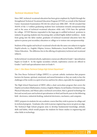 | 29K TO 12 TOOLKIT
Reference Guide for Teacher Educators, School Administrators, and Teachers
Technical-Vocational Track
Since 2007, technical-vocational education has been given emphasis by DepEd through the
Strengthened Technical-Vocational Education Program (STVEP) as a result of the National
Career Assessment Examination (NCAE) for school year 2006-2007. NCAE revealed that
58.03% of the 1.3 million graduating students have inclination towards entrepreneurship
and in the areas of technical-vocational education while only 3.76% have the aptitude
for college. STVEP likewise responded to the large gap in unfilled technical positions in
industry by gearing students into becoming duly certified highly skilled workforce. Aside
from going into the labor market, graduates of technical-vocational education have the
option to pursue post secondary education or college or to venture into entrepreneurship.
Students of the regular and techical-vocational schools take the same core subjects in regular
DepEd schools, i.e., English, Filipino, Science, Mathematics, Social Studies, MAPEH, and
Values Education. The difference lies in the offering of exploratory technical and vocational
subjects.
Inthetechnical-vocationalschools,exploratorycoursesareofferedinGrade7. Specialization
begins in Grade 8. In the regular secondary schools, exploratory courses are offered in
Grades 7 and 8 and specialization starts in Grade 9.
Case 1: Don Bosco Technical College High School Department 7
The Don Bosco Technical College (DBTC) is a private catholic institution that prepares
learners for human, spiritual, emotional, and moral formation so they are ready to face the
challenges of the world, in a spirit of service and love for others, especially the marginalized.
The High School Department of DBTC offers a dual curriculum program that covers the
DepEdcurriculum(Mathematics,Science,English,Filipino,SocialStudies,ChristianLiving,
Physical Education, and Music) plus a technical curriculum, that is, general technology for
first and second years and technical specialization in third and fourth years in the following
field: electronics, industrial drafting, industrial electronics, mechanics, and computer.
DBTC prepares its students for any academic course that they wish to pursue in college and
its technical program. Graduates who wish to pursue engineering course are given an edge.
The Technical High School program aims to develop fundamental knowledge, attitude,
skills and habits, which would prepare the students for future studies in engineering and
other fields in technology.
 