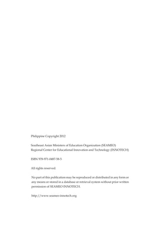 Philippine Copyright 2012
Southeast Asian Ministers of Education Organization (SEAMEO)
Regional Center for Educational Innovation and Technology (INNOTECH)
ISBN 978-971-0487-58-5
All rights reserved.
No part of this publication may be reproduced or distributed in any form or
any means or stored in a database or retrieval system without prior written
permission of SEAMEO INNOTECH.
http://www.seameo-innotech.org
 