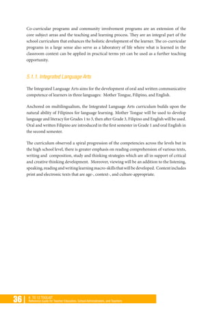 36 | K TO 12 TOOLKIT
Reference Guide for Teacher Educators, School Administrators, and Teachers
Co-curricular programs and community involvement programs are an extension of the
core subject areas and the teaching and learning process. They are an integral part of the
school curriculum that enhances the holistic development of the learner. The co-curricular
programs in a large sense also serve as a laboratory of life where what is learned in the
classroom context can be applied in practical terms yet can be used as a further teaching
opportunity.
5.1.1. Integrated Language Arts
The Integrated Language Arts aims for the development of oral and written communicative
competence of learners in three languages: Mother Tongue, Filipino, and English.
Anchored on multilingualism, the Integrated Language Arts curriculum builds upon the
natural ability of Filipinos for language learning. Mother Tongue will be used to develop
language and literacy for Grades 1 to 3, then after Grade 3, Filipino and English will be used.
Oral and written Filipino are introduced in the first semester in Grade 1 and oral English in
the second semester.
The curriculum observed a spiral progression of the competencies across the levels but in
the high school level, there is greater emphasis on reading comprehension of various texts,
writing and composition, study and thinking strategies which are all in support of critical
and creative thinking development. Moreover, viewing will be an addition to the listening,
speaking,readingandwritinglearningmacro-skillsthatwillbedeveloped. Contentincludes
print and electronic texts that are age-, context-, and culture-appropriate.
 