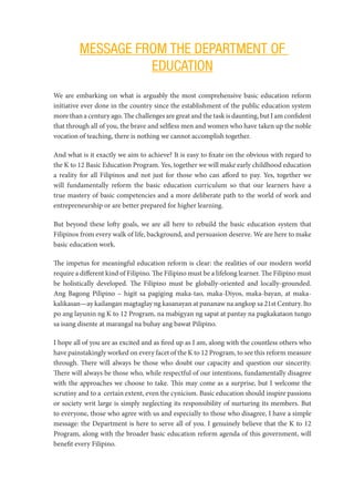 MESSAGE FROM THE DEPARTMENT OF
EDUCATION
We are embarking on what is arguably the most comprehensive basic education reform
initiative ever done in the country since the establishment of the public education system
more than a century ago. The challenges are great and the task is daunting, but I am confident
that through all of you, the brave and selfless men and women who have taken up the noble
vocation of teaching, there is nothing we cannot accomplish together.
And what is it exactly we aim to achieve? It is easy to fixate on the obvious with regard to
the K to 12 Basic Education Program. Yes, together we will make early childhood education
a reality for all Filipinos and not just for those who can afford to pay. Yes, together we
will fundamentally reform the basic education curriculum so that our learners have a
true mastery of basic competencies and a more deliberate path to the world of work and
entrepreneurship or are better prepared for higher learning.
But beyond these lofty goals, we are all here to rebuild the basic education system that
Filipinos from every walk of life, background, and persuasion deserve. We are here to make
basic education work.
The impetus for meaningful education reform is clear: the realities of our modern world
require a different kind of Filipino. The Filipino must be a lifelong learner. The Filipino must
be holistically developed. The Filipino must be globally-oriented and locally-grounded.
Ang Bagong Pilipino – higit sa pagiging maka-tao, maka-Diyos, maka-bayan, at maka-
kalikasan—ay kailangan magtaglay ng kasanayan at pananaw na angkop sa 21st Century. Ito
po ang layunin ng K to 12 Program, na mabigyan ng sapat at pantay na pagkakataon tungo
sa isang disente at marangal na buhay ang bawat Pilipino.
I hope all of you are as excited and as fired up as I am, along with the countless others who
have painstakingly worked on every facet of the K to 12 Program, to see this reform measure
through. There will always be those who doubt our capacity and question our sincerity.
There will always be those who, while respectful of our intentions, fundamentally disagree
with the approaches we choose to take. This may come as a surprise, but I welcome the
scrutiny and to a certain extent, even the cynicism. Basic education should inspire passions
or society writ large is simply neglecting its responsibility of nurturing its members. But
to everyone, those who agree with us and especially to those who disagree, I have a simple
message: the Department is here to serve all of you. I genuinely believe that the K to 12
Program, along with the broader basic education reform agenda of this government, will
benefit every Filipino.
 