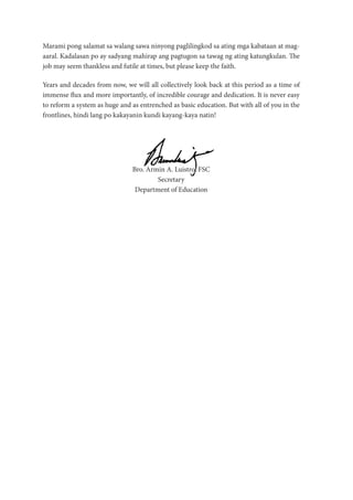 Marami pong salamat sa walang sawa ninyong paglilingkod sa ating mga kabataan at mag-
aaral. Kadalasan po ay sadyang mahirap ang pagtugon sa tawag ng ating katungkulan. The
job may seem thankless and futile at times, but please keep the faith.
Years and decades from now, we will all collectively look back at this period as a time of
immense flux and more importantly, of incredible courage and dedication. It is never easy
to reform a system as huge and as entrenched as basic education. But with all of you in the
frontlines, hindi lang po kakayanin kundi kayang-kaya natin!
Bro. Armin A. Luistro, FSC
Secretary
Department of Education
 