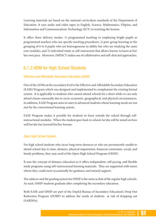 | 51K TO 12 TOOLKIT
Reference Guide for Teacher Educators, School Administrators, and Teachers
Learning materials are based on the national curriculum standards of the Department of
Education. It uses audio and video tapes in English, Science, Mathematics, Filipino, and
Information and Communications Technology (ICT) in teaching the lessons.
It offers three delivery modes: 1) programmed teaching or employing bright pupils as
programmed teachers who use specific teaching procedures, 2) peer-group learning or the
grouping of 6 to 8 pupils who are heterogeneous in ability but who are studying the same
core modules, and 3) individual study or self-instruction that allows learner to learn at his/
her own pace. Moreover, IMPACT makes use of collaborative and self-directed approaches.
6.1.2 ADM for High School Students
Effective and Affordable Secondary Education (EASE)
One of the ADMs at the secondary level is the Effective and Affordable Secondary Education
(EASE) Program which was designed and implemented to complement the existing formal
system. It is applicable to students who cannot attend schools for a short while or can only
attend classes seasonally due to socio-economic, geographical, and physical circumstances.
In addition, EASE Program aims to cater to advanced students whose learning needs are not
met by the conventional learning system.
EASE Program makes it possible for students to learn outside the school through self-
instructional modules. When the student goes back to school, he/she will be tested on how
well he/she has learned his/her lessons.
Open High School System
For high school students who incur long-term absences or who are permanently unable to
attend school due to time, distance, physical impairment, financial constraints, social, and
family problems, they may avail of the Open High School Program (OHSP).
It uses the concept of distance education as it offers independent, self-pacing, and flexible
study programs using self-instructional learning materials. They are supported with tutors
whom they could meet occasionally for guidance and tutorial support.
The subjects and the grading system for OHSP is the same as that of the regular high schools.
As such, OSHP students graduate after completing the secondary education.
Both EASE and OHSP are part of the DepEd Bureau of Secondary Education’s Drop Out
Reduction Program (DORP) to address the needs of students at risk of dropping out
(SARDOs).
 
