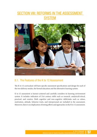 | 57K TO 12 TOOLKIT
Reference Guide for Teacher Educators, School Administrators, and Teachers
SECTION VIII: REFORMS IN THE ASSESSMENT
SYSTEM
8.1. The Features of the K to 12 Assessment
The K to 12 curriculum will have specific assessment specifications and design for each of
the two delivery modes, the formal education and the alternative learning system.
K to 12 assessment is learner-centered and carefully considers its learning environment
system. It includes indicators of 21st century skills such as research, analytical/critical,
practical, and creative. Both cognitive and non-cognitive skills/tasks such as values,
motivation, attitude, behavior traits, and interpersonal are included in the assessment.
Moreover, there is no duplication of testing efforts and approaches in the K to 12 assessment.
 