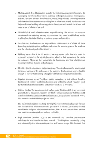 62 | K TO 12 TOOLKIT
Reference Guide for Teacher Educators, School Administrators, and Teachers
•	 Multispecialist- K to 12 education gears for the holistic development of learners. In
developing the whole child, various learnings and experiences must be integrated.
For this, teachers must be multispecialist, that is, they must be knowledgeable not
only in the subject area they are teaching but in other areas as well so that they can
help the learner build up what they gain in classrooms and outside the school and
make sense of what was learned.
•	 Multiskilled- K to 12 ushers in various ways of learning. For teachers to cope with
the demand for widening learning opportunities, they must be skillful not just in
teaching but also in facilitating, organizing groups and activities.
•	 Self-directed- Teachers who are responsible in various aspects of school life must
know how to initiate action and bring to fruition the learning goals of the students
and the educational goals of the country.
•	 Lifelong learner-For K to 12 teachers, learning never ends. Teachers must be
constantly updated on the latest information related to their subject and the trends
in pedagogy. Moreover, they should also be sharing and applying what they are
learning with their students and colleagues.
•	 Flexible- K to 12 education is student-centered. Thus, teachers must be able to adapt
to various learning styles and needs of the learners. Teachers must also be flexible
enough to ensure that learning takes place all the time using alternative modes.
•	 Creative problem solver-Providing quality education is not without hurdles.
Problems will be there inside the classroom and within the school. Teachers must
be there to offer innovative ideas and creative solutions to problems.
•	 Critical thinker-The development of higher order thinking skills is an important
goal of K to 12 Education. Teachers need to be critical thinkers so that they could
stir students to think about what they have learned, ask questions, reason out, probe,
and establish their own knowledge and belief.
•	 Has passion for excellent teaching- Having the passion to teach effectively ensures
that students learn under the care and guidance of a teacher. An ordinary teacher
merely talks and gives instruction to students, but a K to 12 teacher has a passion
that motivates students to learn and succeed in life.
•	 High Emotional Quotient (EQ)- To be a successful K to 12 teacher, one must not
only have the head but also the heart to teach. Teaching is an emotionally taxing
and influential job as it involves interaction with human beings. This demands that
 